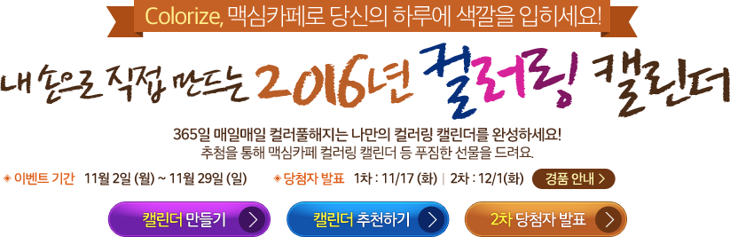 Colorize, 맥심카페로 당신의 하루에 색깔을 입히세요! 내 손으로 직접 만드는 2016년 컬러링 캘린더 365일 매일매일 컬러풀해지는 나만의 컬러링 캘린더를 완성하세요! 추첨을 통해 맥심카페 컬러링 캘린더 등 푸짐한 선물을 드려요. ◈ 이벤트 기간 11월 2일 (월) ~ 11월 29일 (일) ◈ 당첨자 발표 1차 : 11/17 (화)ㅣ2차 : 12/1(화)
